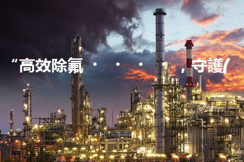 “高效除氟，守護(hù)碧水藍(lán)天——廢水中氟離子處理新篇章”